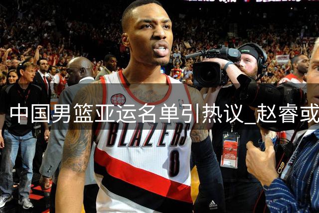 中国男篮亚运名单引热议 赵睿或最后时刻补强阵容